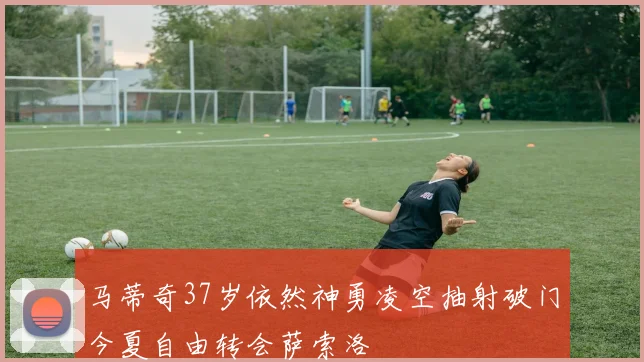 马蒂奇37岁依然神勇凌空抽射破门今夏自由转会萨索洛