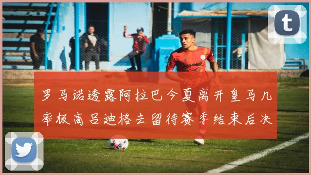 罗马诺透露阿拉巴今夏离开皇马几率极高吕迪格去留待赛季结束后决定