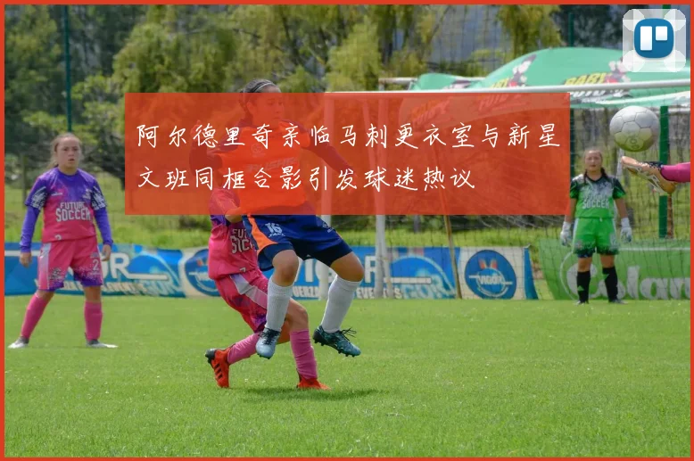 阿尔德里奇亲临马刺更衣室与新星文班同框合影引发球迷热议