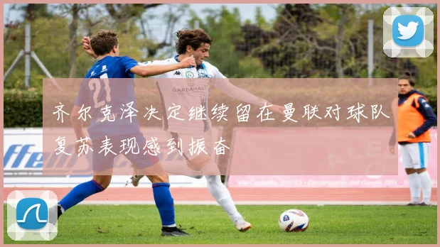 齐尔克泽决定继续留在曼联对球队复苏表现感到振奋