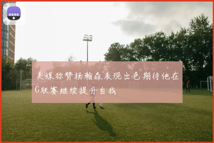 美媒称赞杨瀚森表现出色期待他在G联赛继续提升自我