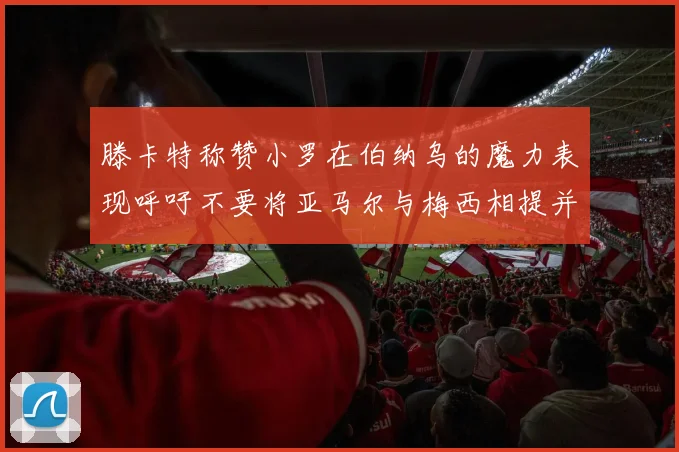 滕卡特称赞小罗在伯纳乌的魔力表现呼吁不要将亚马尔与梅西相提并论