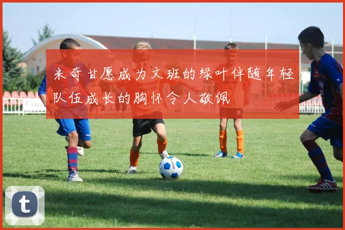米奇甘愿成为文班的绿叶伴随年轻队伍成长的胸怀令人敬佩