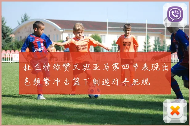 杜兰特称赞文班亚马第四节表现出色频繁冲击篮下制造对手犯规