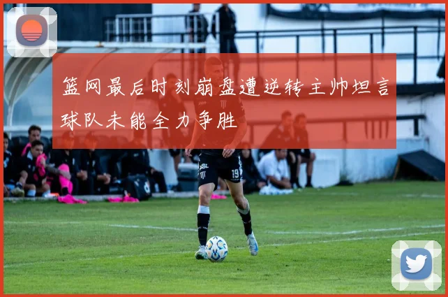篮网最后时刻崩盘遭逆转主帅坦言球队未能全力争胜
