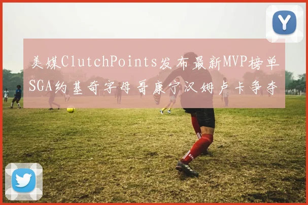 美媒ClutchPoints发布最新MVP榜单SGA约基奇字母哥康宁汉姆卢卡争夺激烈
