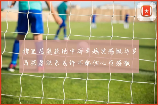 穆里尼奥获地中海卓越奖感慨与罗马深厚联系或许不配但心存感激