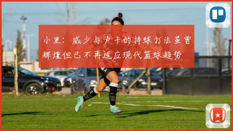 小里：威少与卢卡的持球打法虽曾辉煌但已不再适应现代篮球趋势