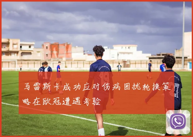 马雷斯卡成功应对伤病困扰轮换策略在欧冠遭遇考验