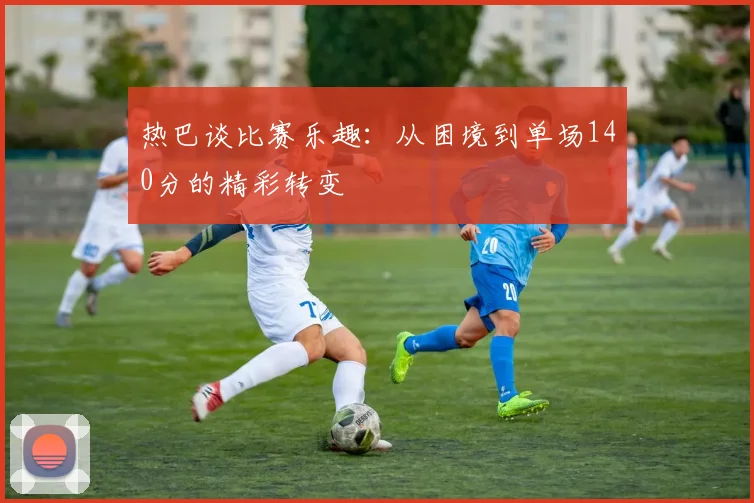 热巴谈比赛乐趣：从困境到单场140分的精彩转变
