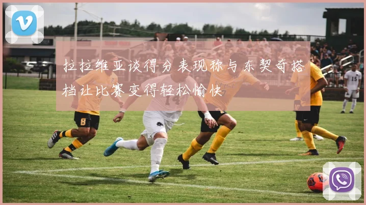 拉拉维亚谈得分表现称与东契奇搭档让比赛变得轻松愉快