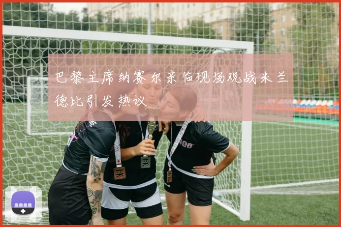 巴黎主席纳赛尔亲临现场观战米兰德比引发热议