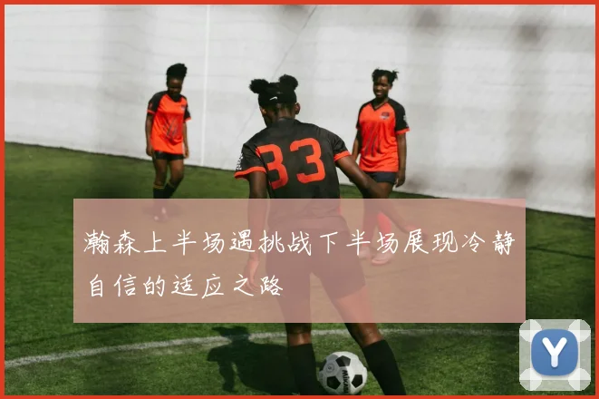 瀚森上半场遇挑战下半场展现冷静自信的适应之路