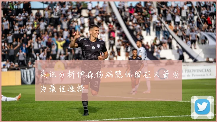 美记分析伊森伤病隐忧留在火箭或为最佳选择