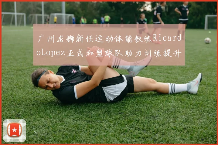 广州龙狮新任运动体能教练RicardoLopez正式加盟球队助力训练提升