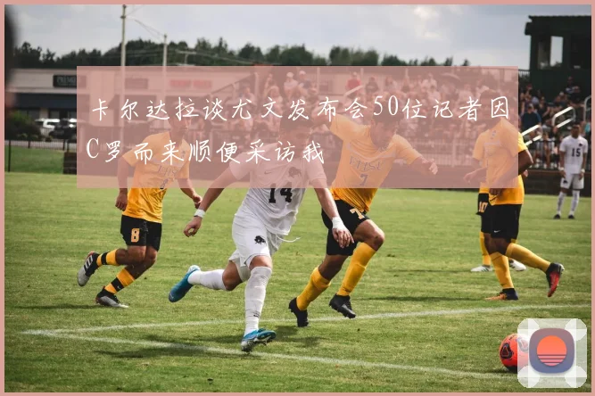卡尔达拉谈尤文发布会50位记者因C罗而来顺便采访我