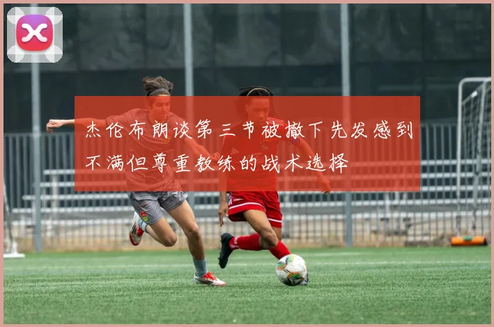 杰伦布朗谈第三节被撤下先发感到不满但尊重教练的战术选择