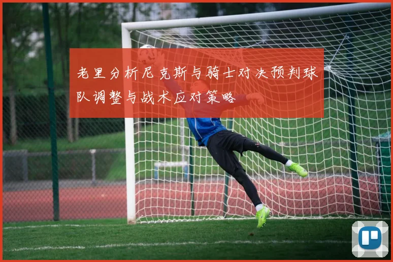 老里分析尼克斯与骑士对决预判球队调整与战术应对策略