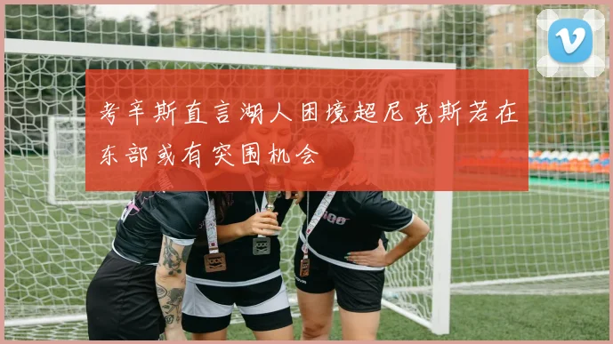 考辛斯直言湖人困境超尼克斯若在东部或有突围机会