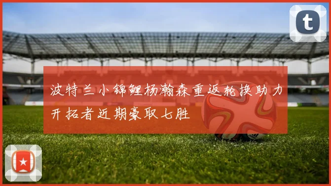 波特兰小锦鲤杨瀚森重返轮换助力开拓者近期豪取七胜