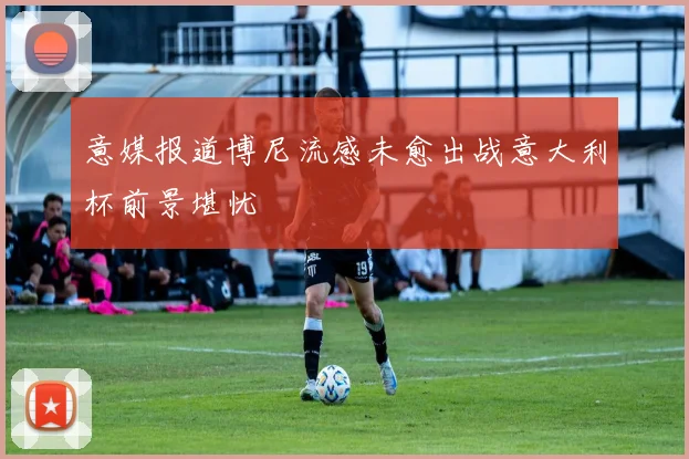 意媒报道博尼流感未愈出战意大利杯前景堪忧